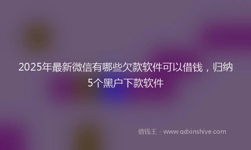 2025年最新微信有哪些欠款软件可以借钱，归纳5个黑户下款软件