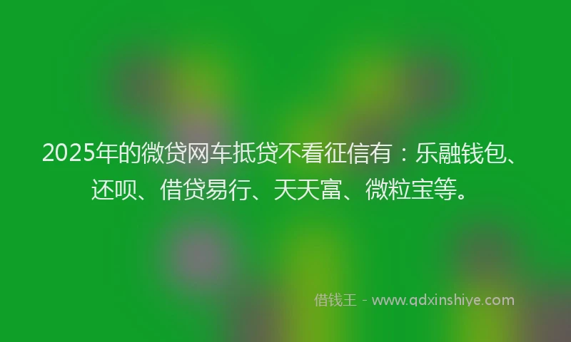 2025年的微贷网车抵贷不看征信有：乐融钱包、还呗、借贷易行、天天富、微粒宝等。