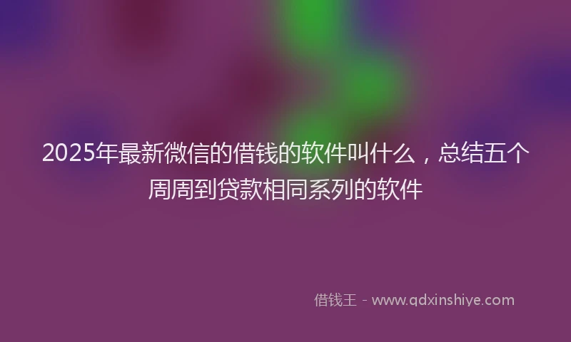 2025年最新微信的借钱的软件叫什么，总结五个周周到贷款相同系列的软件