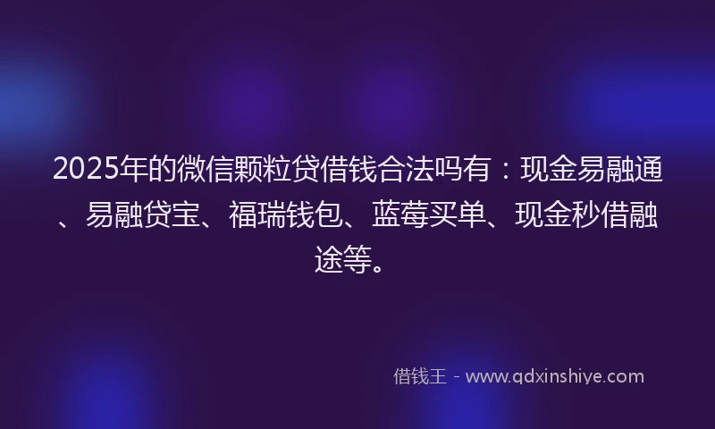 2025年的微信颗粒贷借钱合法吗有：现金易融通、易融贷宝、福瑞钱包、蓝莓买单、现金秒借融途等。