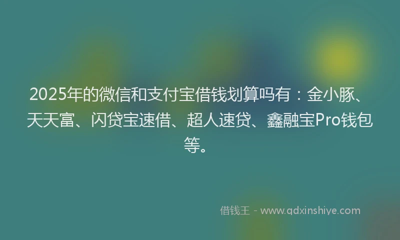 2025年的微信和支付宝借钱划算吗有：金小豚、天天富、闪贷宝速借、超人速贷、鑫融宝Pro钱包等。