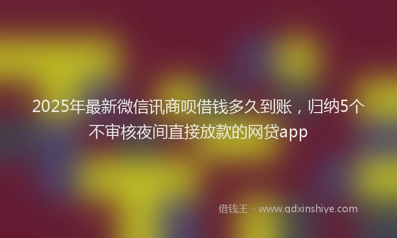 2025年最新微信讯商呗借钱多久到账，归纳5个不审核夜间直接放款的网贷app