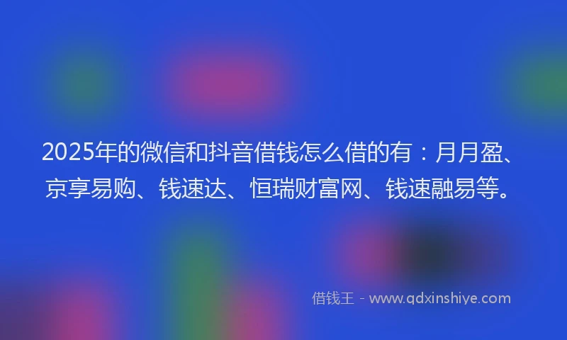 2025年的微信和抖音借钱怎么借的有：月月盈、京享易购、钱速达、恒瑞财富网、钱速融易等。