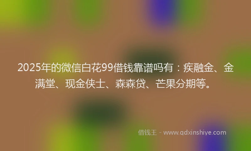 2025年的微信白花99借钱靠谱吗有：疾融金、金满堂、现金侠士、森森贷、芒果分期等。