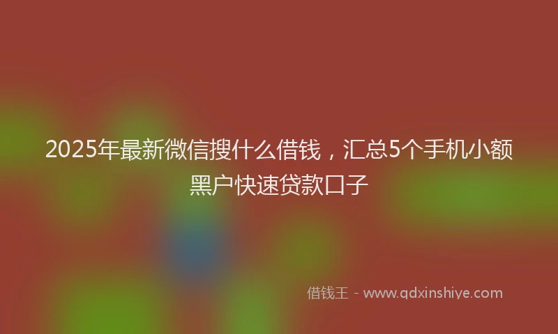 2025年最新微信搜什么借钱，汇总5个手机小额黑户快速贷款口子
