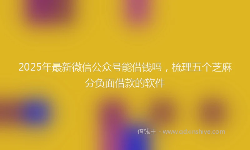 2025年最新微信公众号能借钱吗，梳理五个芝麻分负面借款的软件