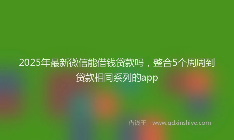 2025年最新微信能借钱贷款吗，整合5个周周到贷款相同系列的app