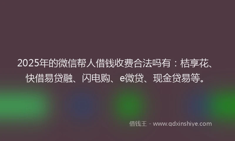 2025年的微信帮人借钱收费合法吗有：桔享花、快借易贷融、闪电购、e微贷、现金贷易等。