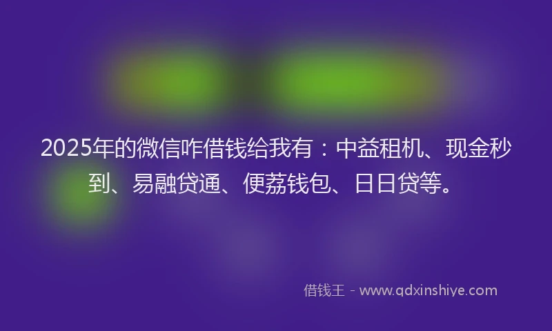 2025年的微信咋借钱给我有：中益租机、现金秒到、易融贷通、便荔钱包、日日贷等。