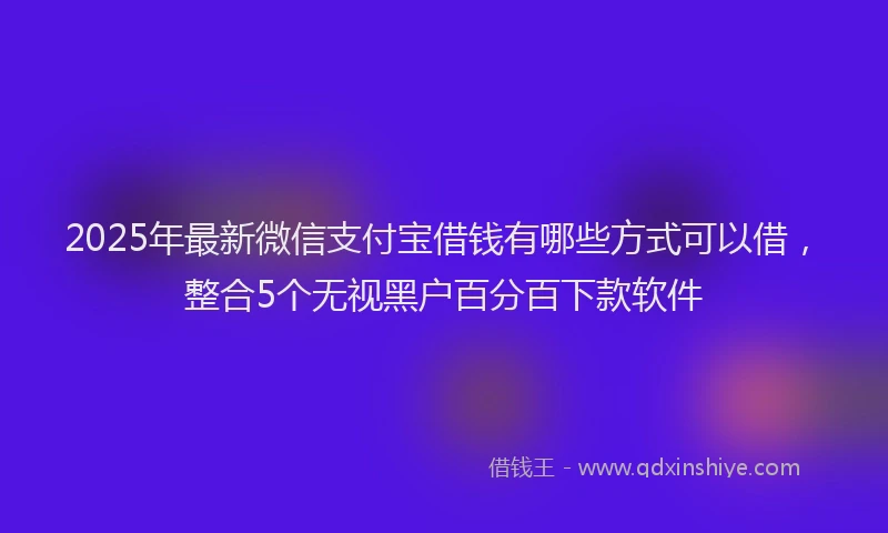 2025年最新微信支付宝借钱有哪些方式可以借，整合5个无视黑户百分百下款软件
