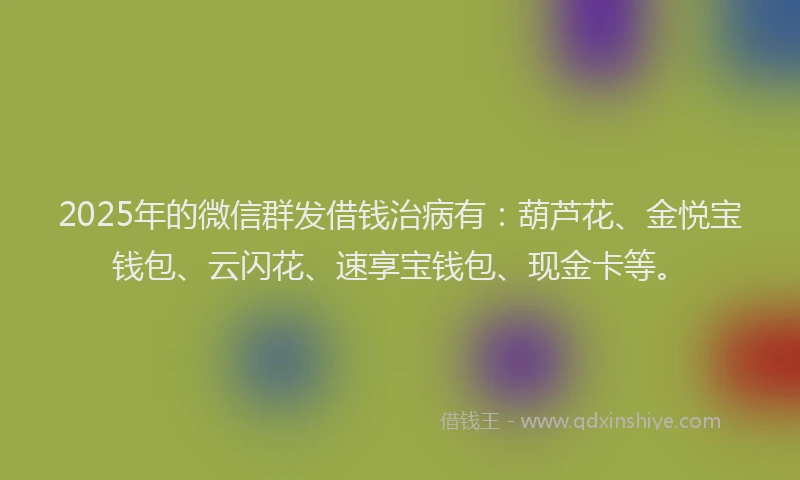 2025年的微信群发借钱治病有：葫芦花、金悦宝钱包、云闪花、速享宝钱包、现金卡等。