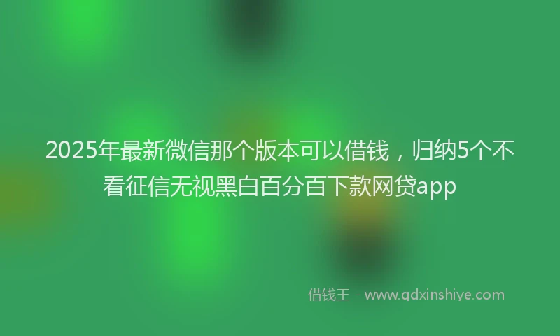 2025年最新微信那个版本可以借钱，归纳5个不看征信无视黑白百分百下款网贷app