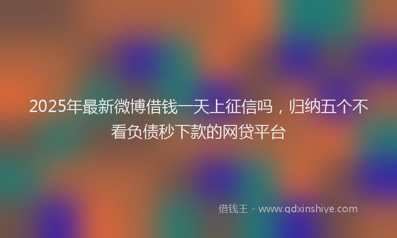 2025年最新微博借钱一天上征信吗，归纳五个不看负债秒下款的网贷平台
