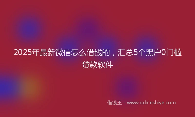 2025年最新微信怎么借钱的，汇总5个黑户0门槛贷款软件