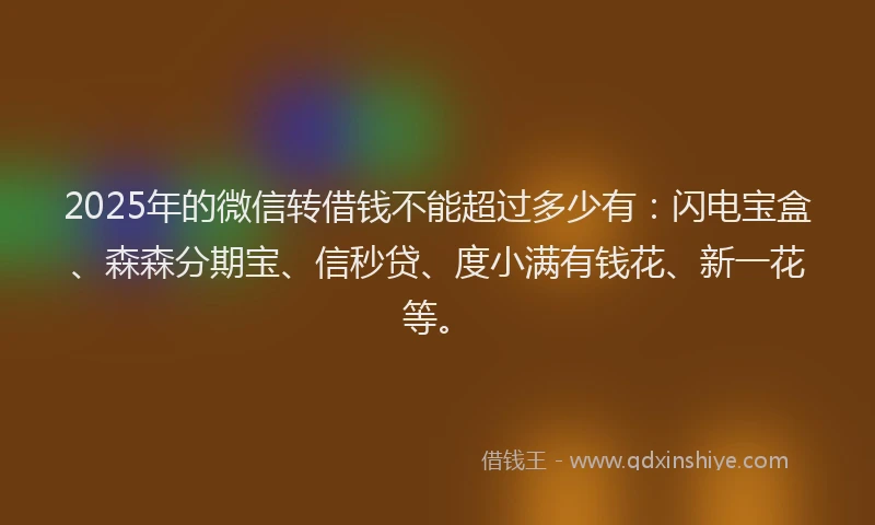 2025年的微信转借钱不能超过多少有：闪电宝盒、森森分期宝、信秒贷、度小满有钱花、新一花等。