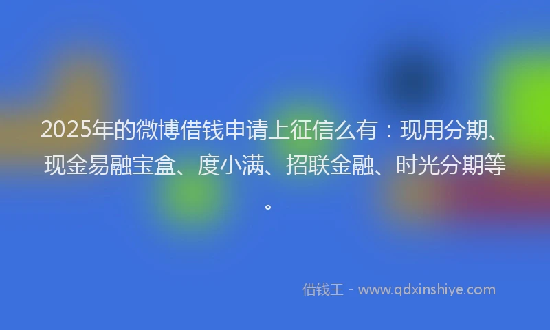 2025年的微博借钱申请上征信么有：现用分期、现金易融宝盒、度小满、招联金融、时光分期等。