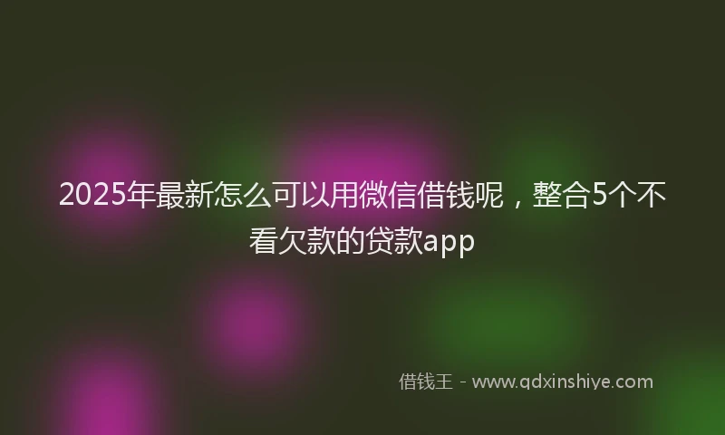 2025年最新怎么可以用微信借钱呢，整合5个不看欠款的贷款app