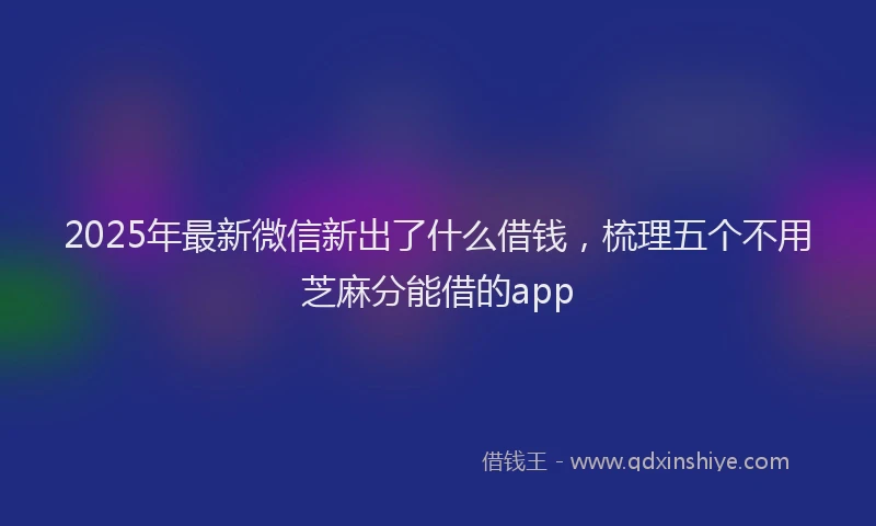 2025年最新微信新出了什么借钱，梳理五个不用芝麻分能借的app