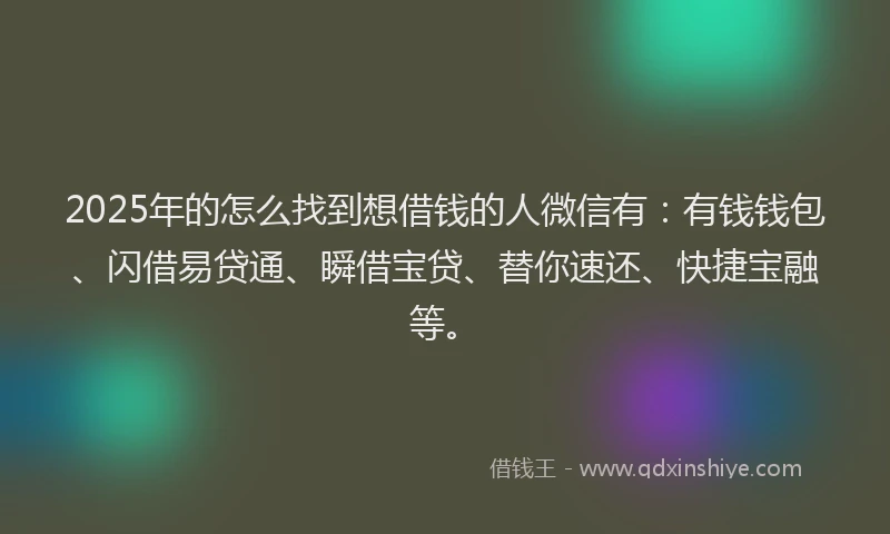2025年的怎么找到想借钱的人微信有：有钱钱包、闪借易贷通、瞬借宝贷、替你速还、快捷宝融等。