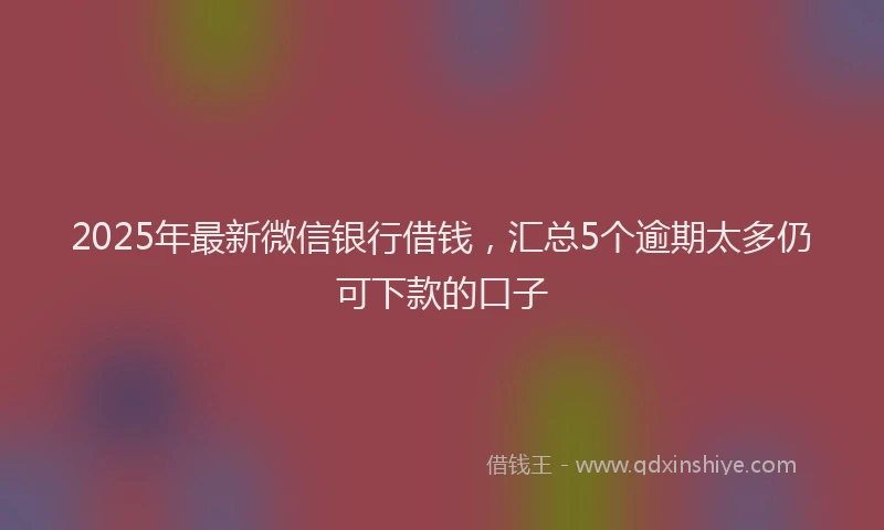 2025年最新微信银行借钱，汇总5个逾期太多仍可下款的口子