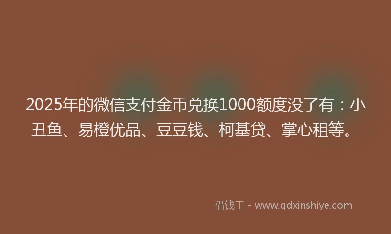 2025年的微信支付金币兑换1000额度没了有：小丑鱼、易橙优品、豆豆钱、柯基贷、掌心租等。
