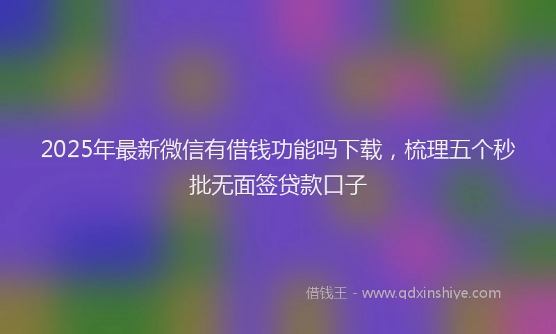 2025年最新微信有借钱功能吗下载，梳理五个秒批无面签贷款口子