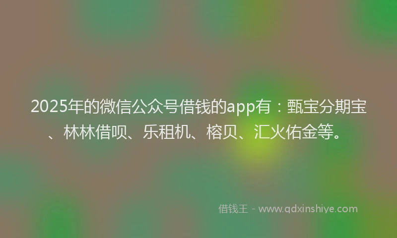 2025年的微信公众号借钱的app有：甄宝分期宝、林林借呗、乐租机、榕贝、汇火佑金等。
