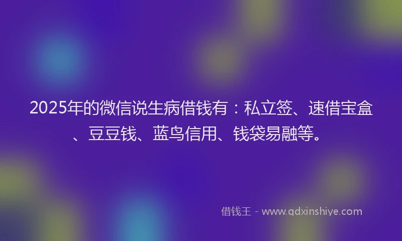 2025年的微信说生病借钱有：私立签、速借宝盒、豆豆钱、蓝鸟信用、钱袋易融等。