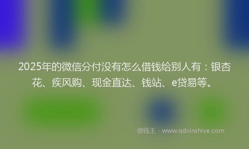 2025年的微信分付没有怎么借钱给别人有：银杏花、疾风购、现金直达、钱站、e贷易等。