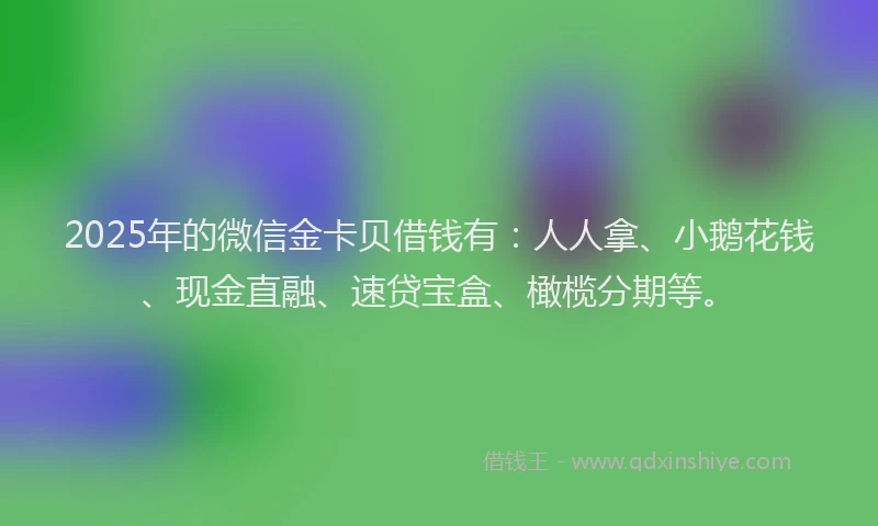 2025年的微信金卡贝借钱有：人人拿、小鹅花钱、现金直融、速贷宝盒、橄榄分期等。
