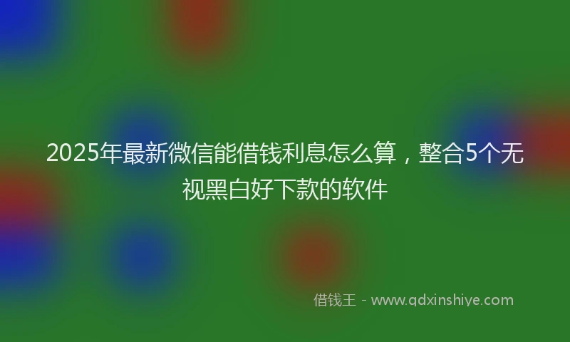 2025年最新微信能借钱利息怎么算，整合5个无视黑白好下款的软件