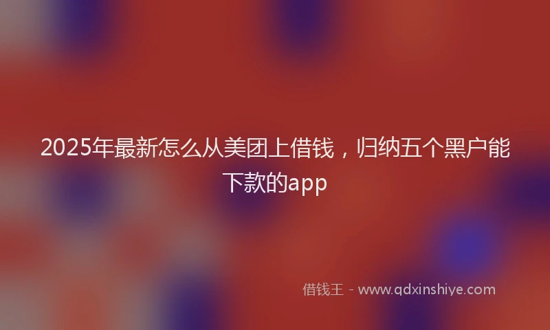 2025年最新怎么从美团上借钱，归纳五个黑户能下款的app