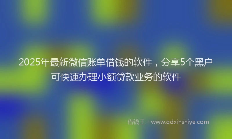 2025年最新微信账单借钱的软件，分享5个黑户可快速办理小额贷款业务的软件