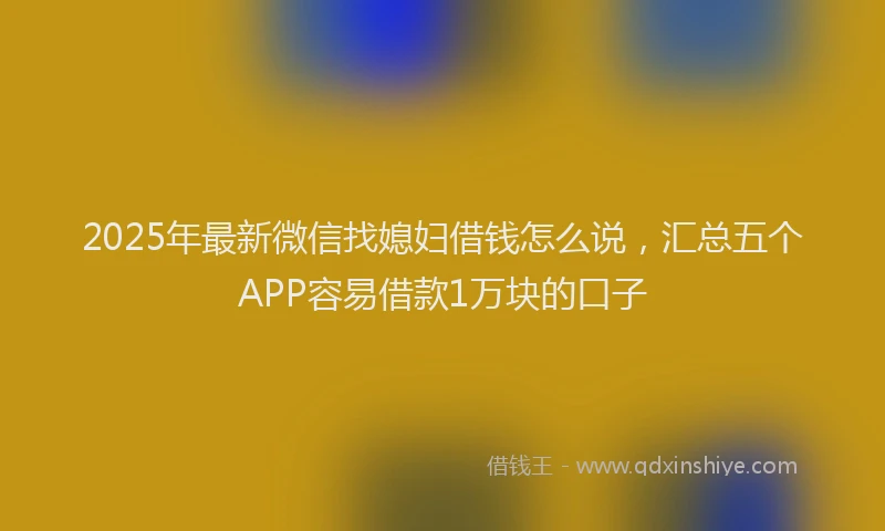 2025年最新微信找媳妇借钱怎么说，汇总五个APP容易借款1万块的口子