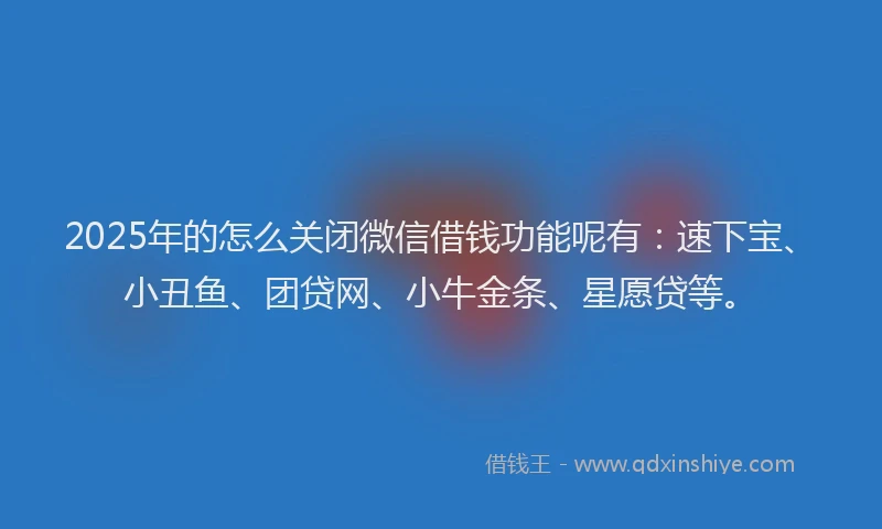 2025年的怎么关闭微信借钱功能呢有：速下宝、小丑鱼、团贷网、小牛金条、星愿贷等。