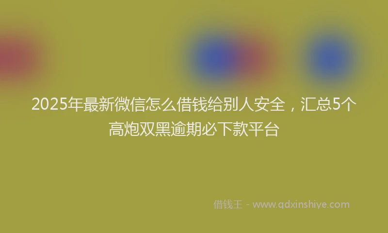 2025年最新微信怎么借钱给别人安全，汇总5个高炮双黑逾期必下款平台