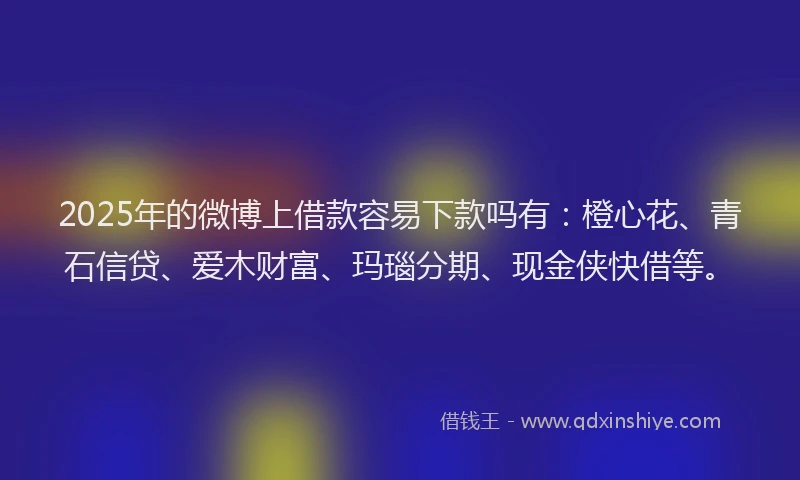 2025年的微博上借款容易下款吗有：橙心花、青石信贷、爱木财富、玛瑙分期、现金侠快借等。