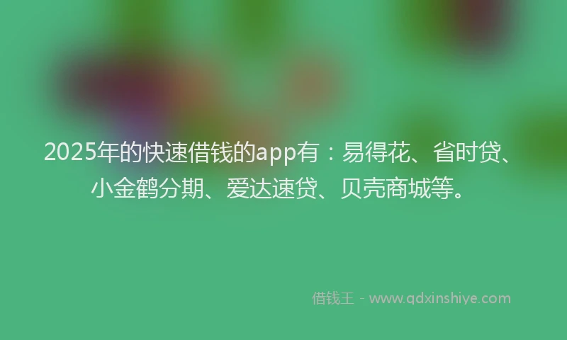 2025年的快速借钱的app有：易得花、省时贷、小金鹤分期、爱达速贷、贝壳商城等。