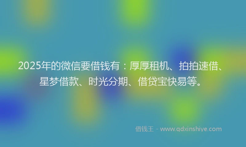 2025年的微信要借钱有：厚厚租机、拍拍速借、星梦借款、时光分期、借贷宝快易等。