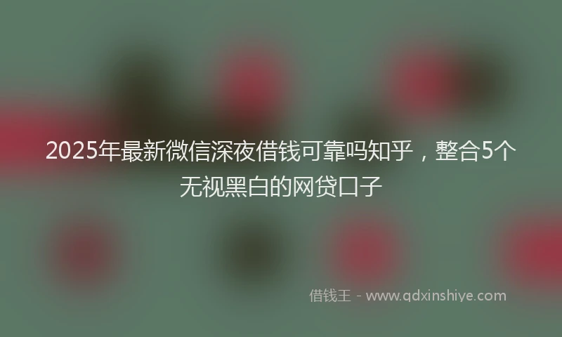 2025年最新微信深夜借钱可靠吗知乎，整合5个无视黑白的网贷口子