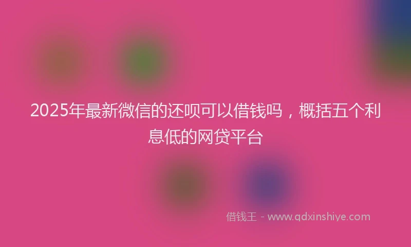 2025年最新微信的还呗可以借钱吗，概括五个利息低的网贷平台