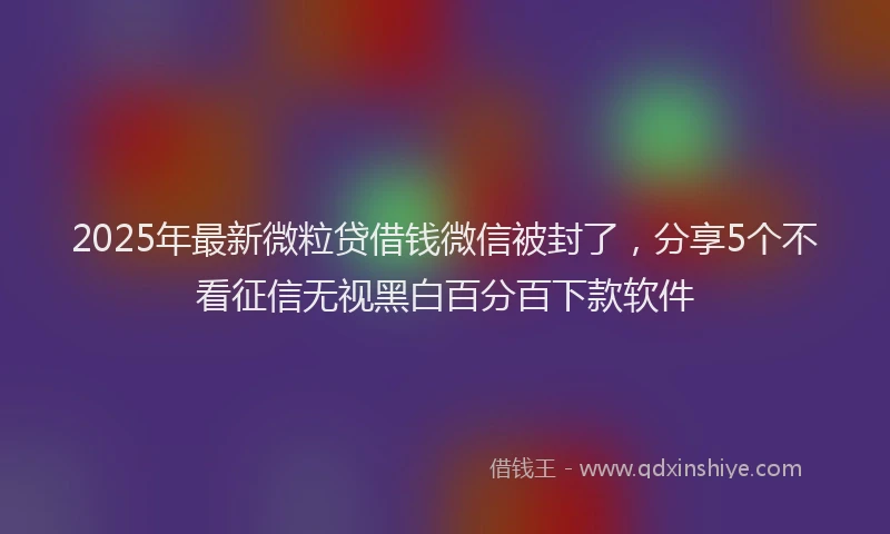 2025年最新微粒贷借钱微信被封了，分享5个不看征信无视黑白百分百下款软件