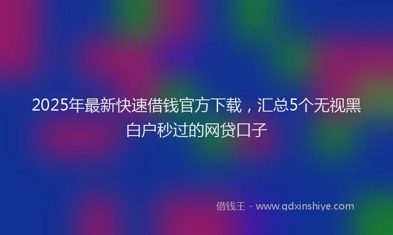 2025年最新快速借钱官方下载，汇总5个无视黑白户秒过的网贷口子