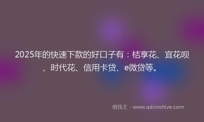 2025年的快速下款的好口子有：桔享花、宜花呗、时代花、信用卡贷、e微贷等。