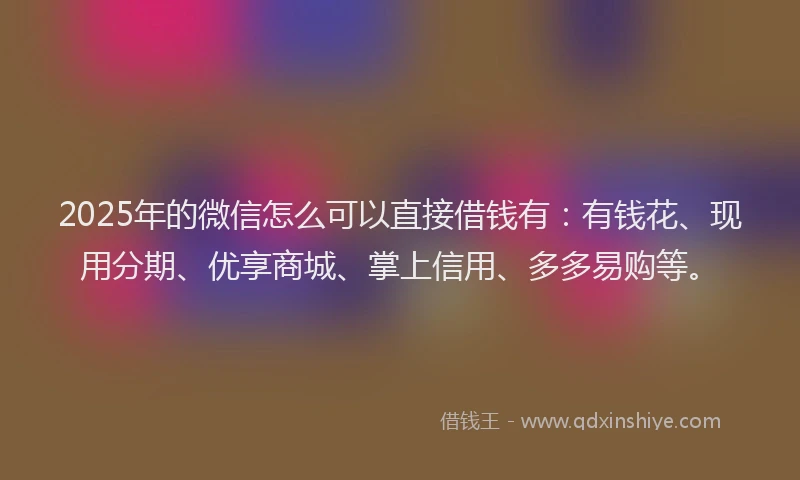 2025年的微信怎么可以直接借钱有：有钱花、现用分期、优享商城、掌上信用、多多易购等。