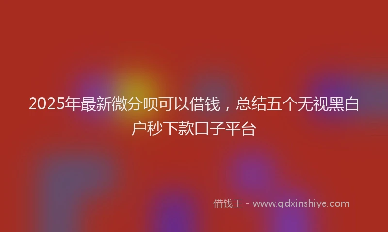 2025年最新微分呗可以借钱，总结五个无视黑白户秒下款口子平台