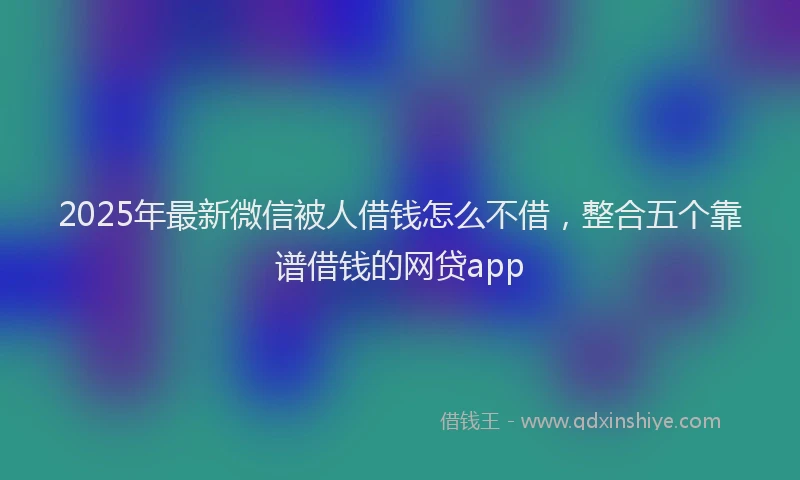2025年最新微信被人借钱怎么不借，整合五个靠谱借钱的网贷app