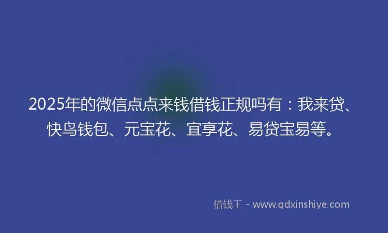 2025年的微信点点来钱借钱正规吗有：我来贷、快鸟钱包、元宝花、宜享花、易贷宝易等。