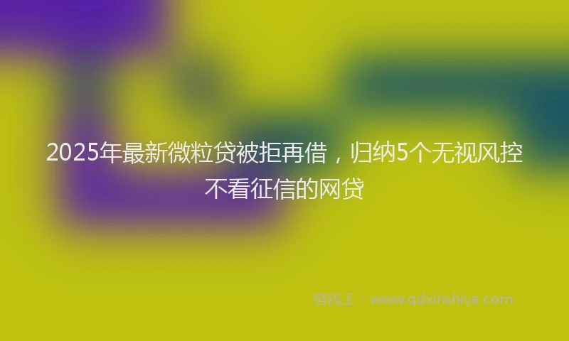 2025年最新微粒贷被拒再借，归纳5个无视风控不看征信的网贷