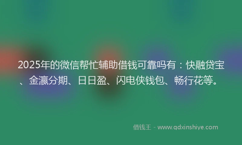 2025年的微信帮忙辅助借钱可靠吗有：快融贷宝、金瀛分期、日日盈、闪电侠钱包、畅行花等。